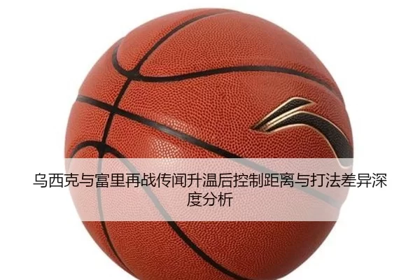 乌西克与富里再战传闻升温后控制距离与打法差异深度分析