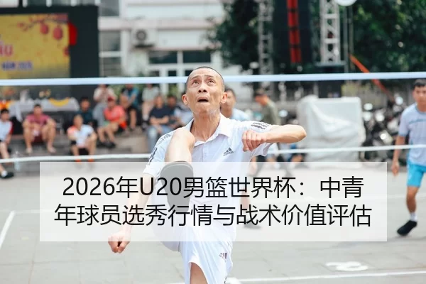 2026年U20男篮世界杯：中青年球员选秀行情与战术价值评估